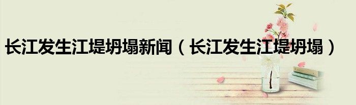 长江发生江堤坍塌新闻（长江发生江堤