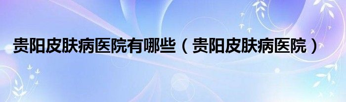 贵阳皮肤病医院有哪些（贵阳皮肤病医