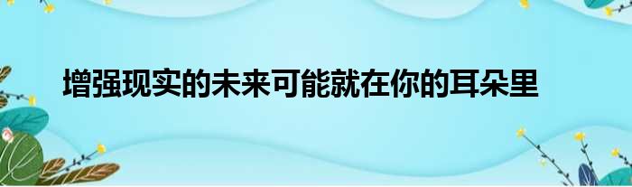 增强现实的未来可能就在你的耳朵里