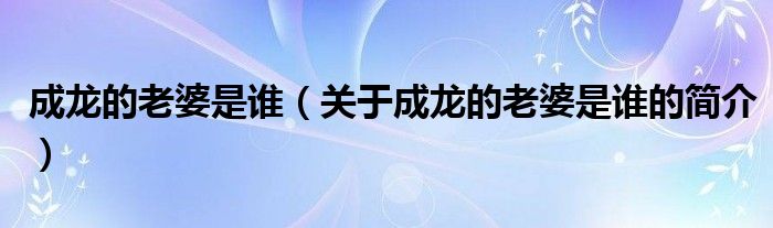 成龙的老婆是谁（关于成龙的老婆是谁