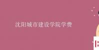 教育资讯:沈阳城市建设学院学费