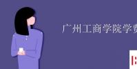 教育资讯:广州工商学院学费