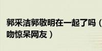郭采洁郭敬明在一起了吗(突如而来的红毯热吻惊呆网友)