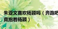 朱亚文喜欢杨颖吗(奔跑吧综艺节目中朱亚文竟抱着杨颖)