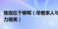 陈现在干嘛呢(带着家人与友人聚会满满的活力很美)