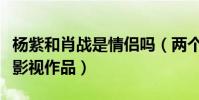 杨紫和肖战是情侣吗(两个人一共合作了哪些影视作品)