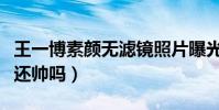 王一博素颜无滤镜照片曝光(素颜状态下的他还帅吗)