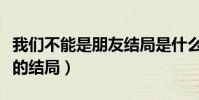 我们不能是朋友结局是什么样的(一个开放式的结局)