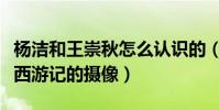 杨洁和王崇秋怎么认识的(为什么王崇秋会是西游记的摄像)