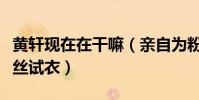 黄轩现在在干嘛(亲自为粉丝选衣服贴心为粉丝试衣)