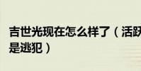 吉世光现在怎么样了(活跃在屏幕中的他竟然是逃犯)