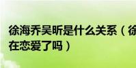 徐海乔吴昕是什么关系(徐海乔和吴昕目前是在恋爱了吗)
