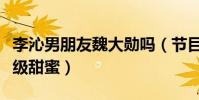 李沁男朋友魏大勋吗(节目中两个人的互动超级甜蜜)