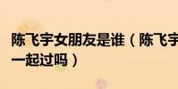 陈飞宇女朋友是谁(陈飞宇与欧阳娜娜真的在一起过吗)