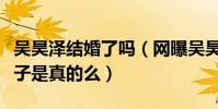 吴昊泽结婚了吗(网曝吴昊泽已经秘密结婚生子是真的么)