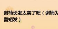 谢楠长发太美了吧(谢楠为什么一直不留长发留短发)