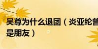 吴尊为什么退团(炎亚纶曾公开表示只与吴尊是朋友)