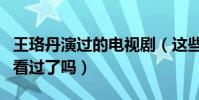 王珞丹演过的电视剧(这些经典中的经典你们看过了吗)