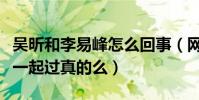 吴昕和李易峰怎么回事(网曝李易峰和吴昕在一起过真的么)