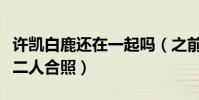 许凯白鹿还在一起吗(之前于正微博背景换成二人合照)