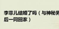 李菲儿结婚了吗(与神秘男子牵手同逛菜市而后一同回家)
