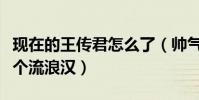 现在的王传君怎么了(帅气形象全无颓废的像个流浪汉)