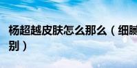 杨超越皮肤怎么那么(细腻白皙衬得她状态特别)
