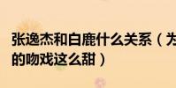 张逸杰和白鹿什么关系(为什么剧中两人之间的吻戏这么甜)