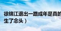 徐锦江退出一路成年是真的吗(身体吃不消萌生了念头)