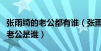 张雨绮的老公都有谁(张雨绮又结婚了吗现任老公是谁)