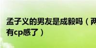 孟子义的男友是成毅吗(两人在节目里表现太有cp感了)