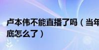卢本伟不能直播了吗(当年红透半边天的他到底怎么了)