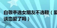 白敬亭选女朋友不选鞋(爱鞋如命的他真的想谈恋爱了吗)