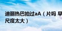 迪丽热巴拍过aA(片吗 早期床戏片段被曝出尺度太大)