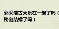 郭采洁古天乐在一起了吗(郭采洁古天乐真的秘密结婚了吗)