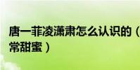 唐一菲凌潇肃怎么认识的(两人的感情真的非常甜蜜)