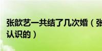 张歆艺一共结了几次婚(张歆艺与袁弘是怎么认识的)