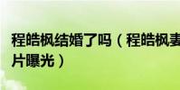 程皓枫结婚了吗(程皓枫妻子是谁个人资料照片曝光)