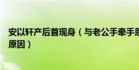 安以轩产后首现身(与老公手牵手恩爱并行这么久不怀孕的原因)