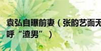 袁弘自曝前妻(张韵艺面无表情网友惊呆了大呼“渣男”)