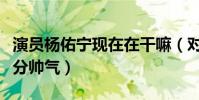 演员杨佑宁现在在干嘛(对着镜头即兴演绎十分帅气)