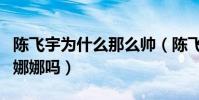 陈飞宇为什么那么帅(陈飞宇的女朋友是欧阳娜娜吗)