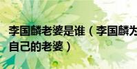 李国麟老婆是谁(李国麟为什么从来没有提过自己的老婆)