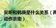 吴昕和韩庚是什么关系(两老乡同上综艺节目动作亲密)