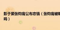 彭于晏张钧甯公布恋情(张钧甯被曝已结婚是和彭于晏结的吗)