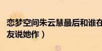 恋梦空间朱云慧最后和谁在一起了(为什么网友说她作)