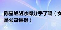 陈星旭胡冰卿分手了吗(女方单方面取关被曝是公司逼得)