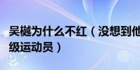 吴樾为什么不红(没想到他竟然还是一位武英级运动员)
