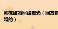 韩栋结婚照被曝光(网友奇韩栋是什么时候结婚的)