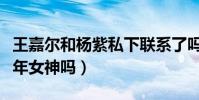 王嘉尔和杨紫私下联系了吗(王嘉尔会追求童年女神吗)